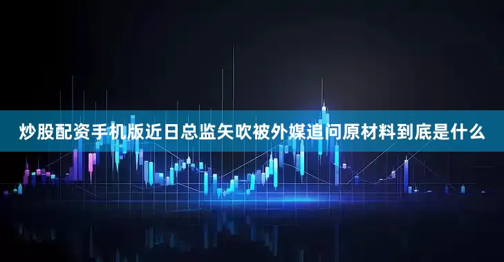 炒股配资手机版近日总监矢吹被外媒追问原材料到底是什么