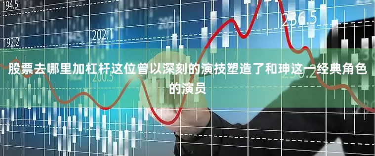 股票去哪里加杠杆这位曾以深刻的演技塑造了和珅这一经典角色的演员