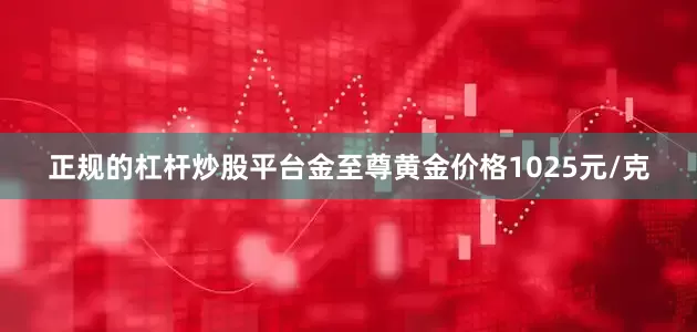 正规的杠杆炒股平台金至尊黄金价格1025元/克