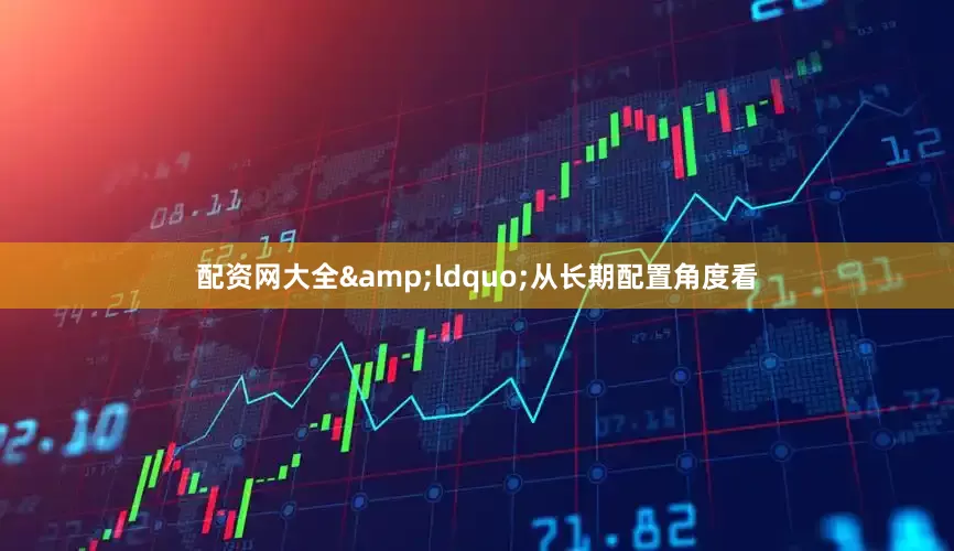 配资网大全&ldquo;从长期配置角度看