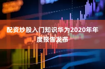 配资炒股入门知识华为2020年年度报告发布