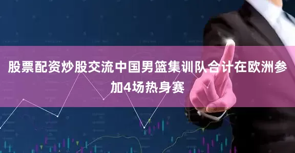 股票配资炒股交流中国男篮集训队合计在欧洲参加4场热身赛