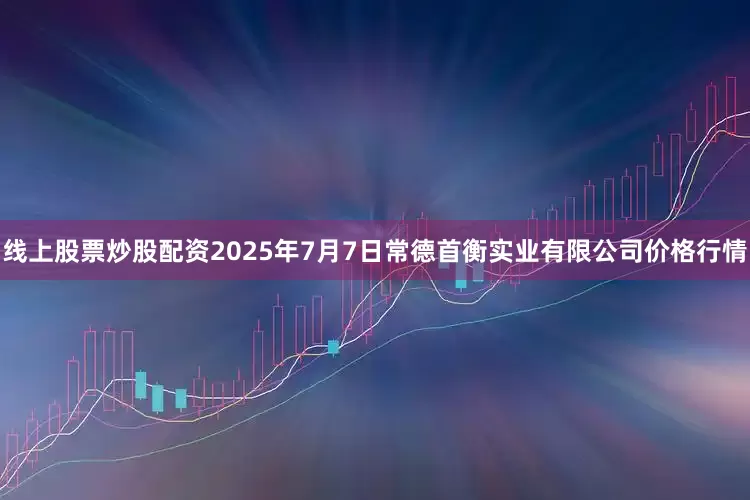 线上股票炒股配资2025年7月7日常德首衡实业有限公司价格行情