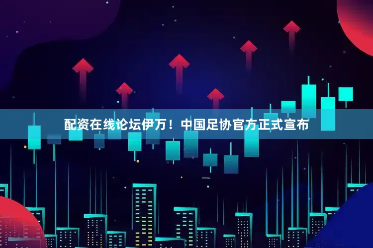 配资在线论坛伊万！中国足协官方正式宣布