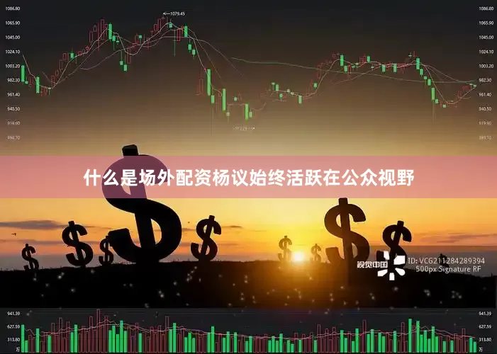 什么是场外配资杨议始终活跃在公众视野