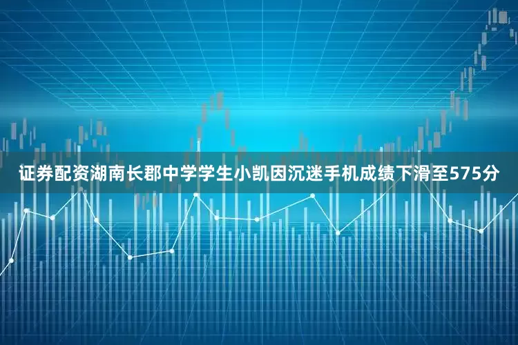 证券配资湖南长郡中学学生小凯因沉迷手机成绩下滑至575分