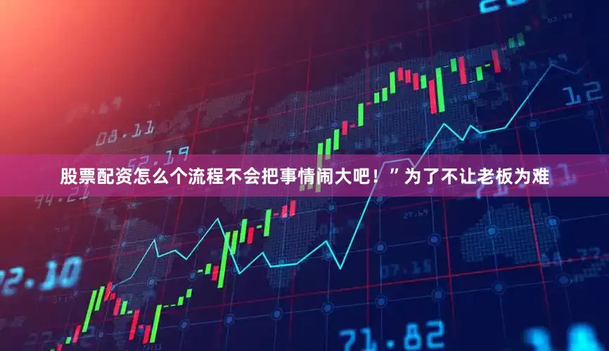 股票配资怎么个流程不会把事情闹大吧！”为了不让老板为难