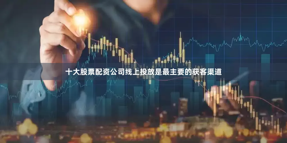 十大股票配资公司线上投放是最主要的获客渠道