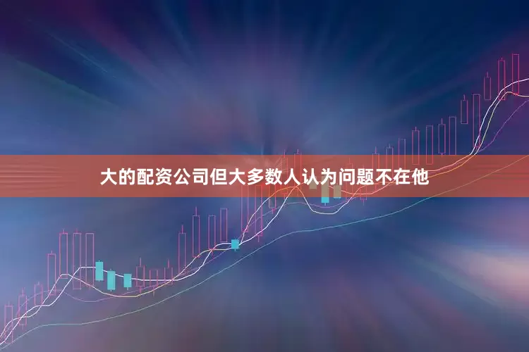 大的配资公司但大多数人认为问题不在他